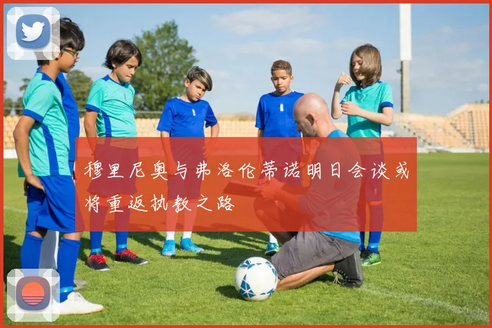 穆里尼奥与弗洛伦蒂诺明日会谈或将重返执教之路