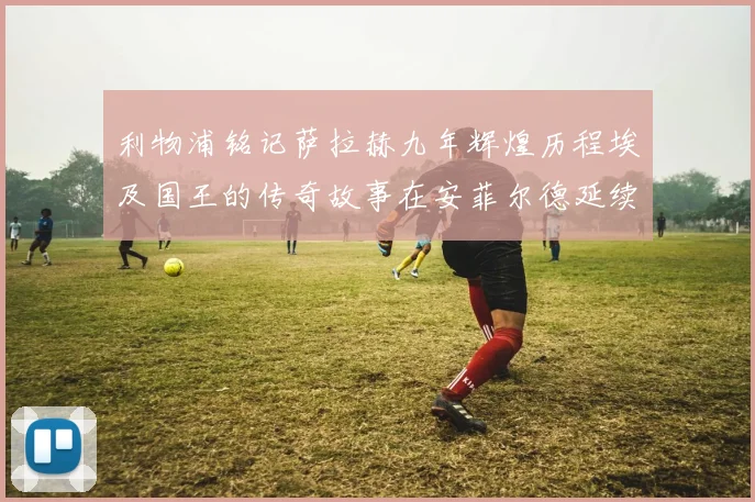 利物浦铭记萨拉赫九年辉煌历程埃及国王的传奇故事在安菲尔德延续