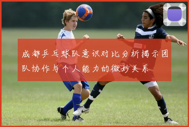 成都乒乓球队意识对比分析揭示团队协作与个人能力的微妙关系