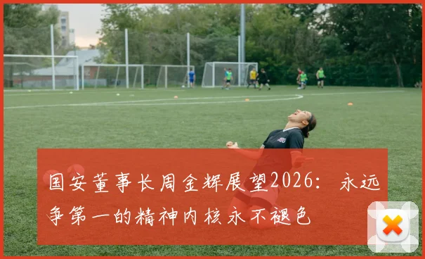 国安董事长周金辉展望2026：永远争第一的精神内核永不褪色